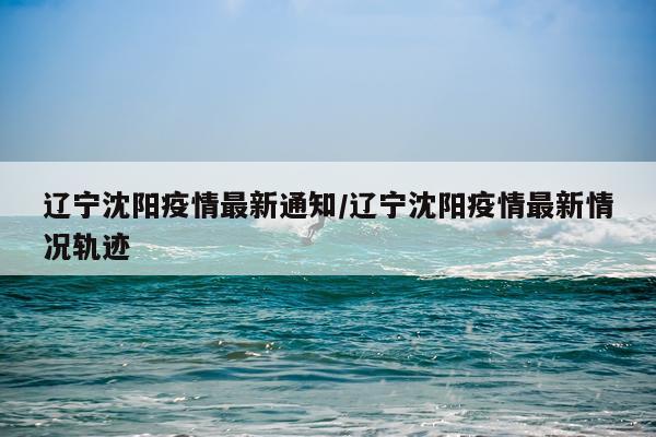 辽宁沈阳疫情最新通知/辽宁沈阳疫情最新情况轨迹