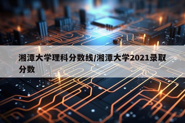 湘潭大学理科分数线/湘潭大学2021录取分数