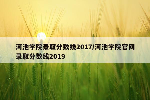 河池学院录取分数线2017/河池学院官网录取分数线2019
