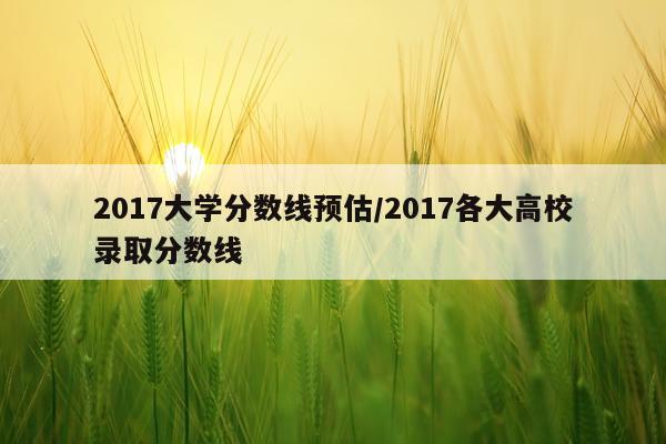 2017大学分数线预估/2017各大高校录取分数线