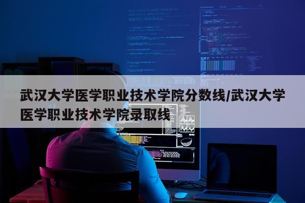 武汉大学医学职业技术学院分数线/武汉大学医学职业技术学院录取线