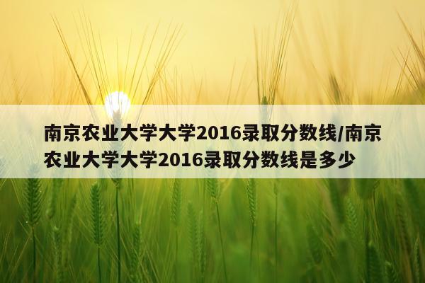 南京农业大学大学2016录取分数线/南京农业大学大学2016录取分数线是多少