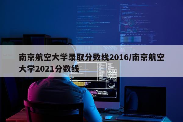 南京航空大学录取分数线2016/南京航空大学2021分数线