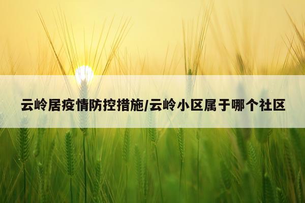 云岭居疫情防控措施/云岭小区属于哪个社区
