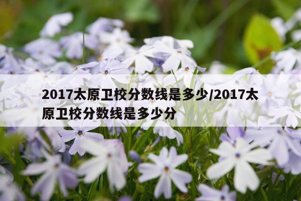 2017太原卫校分数线是多少/2017太原卫校分数线是多少分