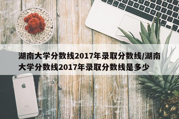 湖南大学分数线2017年录取分数线/湖南大学分数线2017年录取分数线是多少