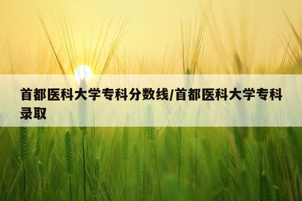 首都医科大学专科分数线/首都医科大学专科录取