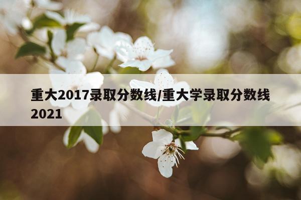 重大2017录取分数线/重大学录取分数线2021