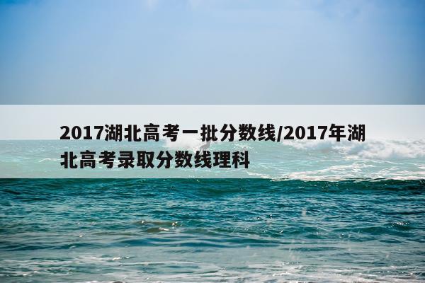 2017湖北高考一批分数线/2017年湖北高考录取分数线理科