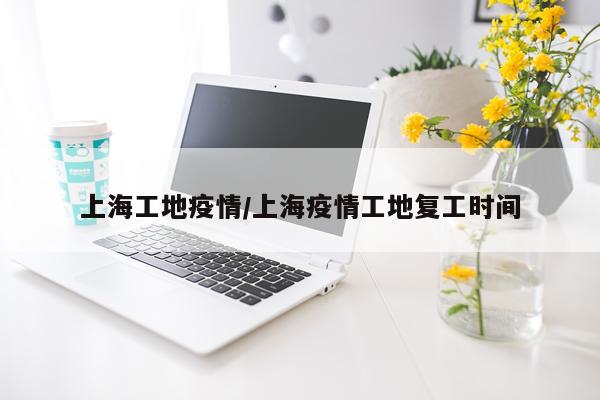 上海工地疫情/上海疫情工地复工时间