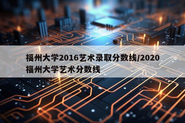 福州大学2016艺术录取分数线/2020福州大学艺术分数线