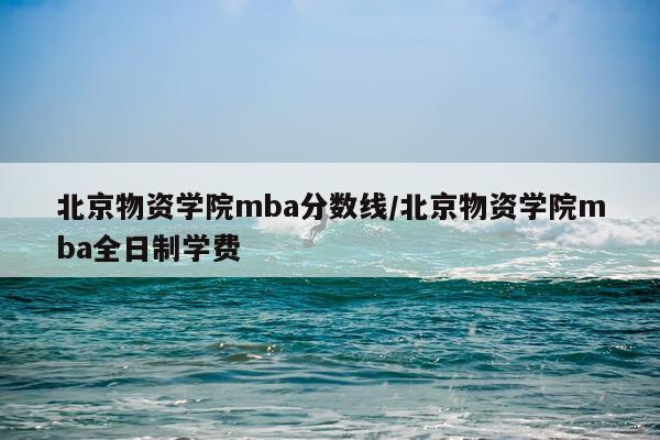 北京物资学院mba分数线/北京物资学院mba全日制学费