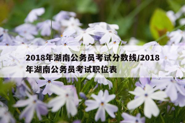 2018年湖南公务员考试分数线/2018年湖南公务员考试职位表