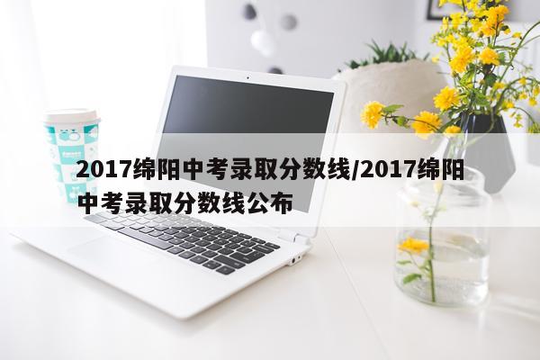 2017绵阳中考录取分数线/2017绵阳中考录取分数线公布