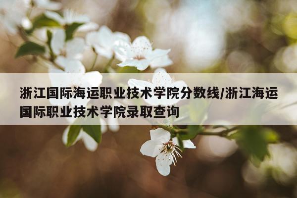 浙江国际海运职业技术学院分数线/浙江海运国际职业技术学院录取查询