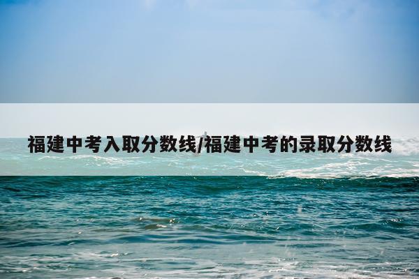 福建中考入取分数线/福建中考的录取分数线
