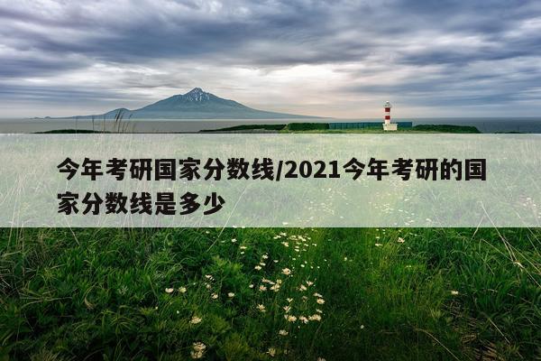 今年考研国家分数线/2021今年考研的国家分数线是多少