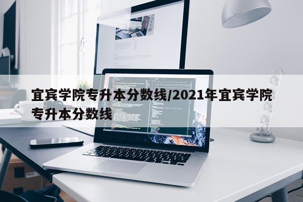 宜宾学院专升本分数线/2021年宜宾学院专升本分数线