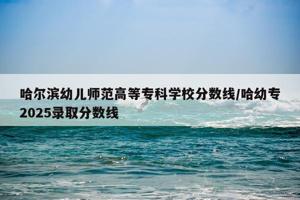 哈尔滨幼儿师范高等专科学校分数线/哈幼专2025录取分数线