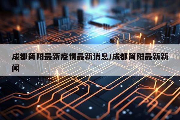 成都简阳最新疫情最新消息/成都简阳最新新闻