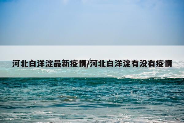 河北白洋淀最新疫情/河北白洋淀有没有疫情