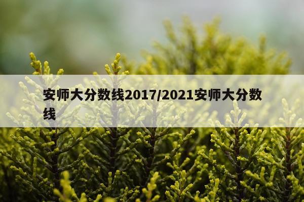 安师大分数线2017/2021安师大分数线
