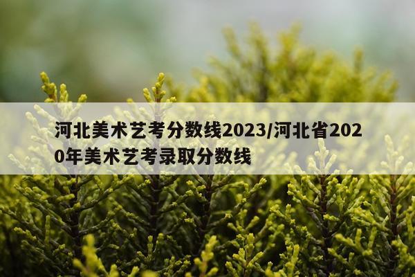 河北美术艺考分数线2023/河北省2020年美术艺考录取分数线