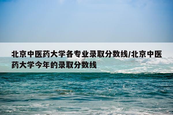 北京中医药大学各专业录取分数线/北京中医药大学今年的录取分数线