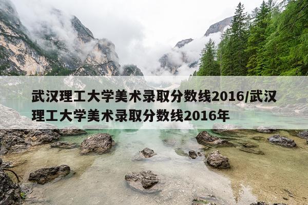 武汉理工大学美术录取分数线2016/武汉理工大学美术录取分数线2016年