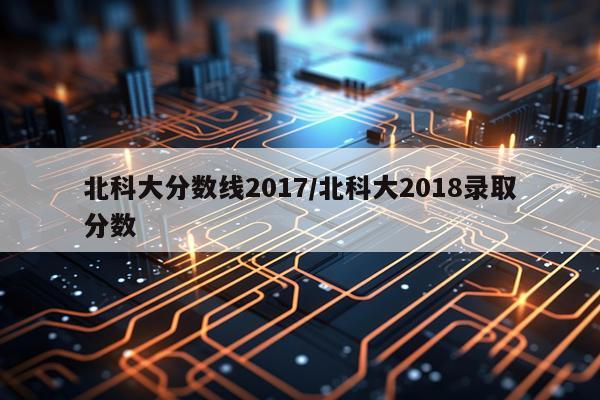 北科大分数线2017/北科大2018录取分数