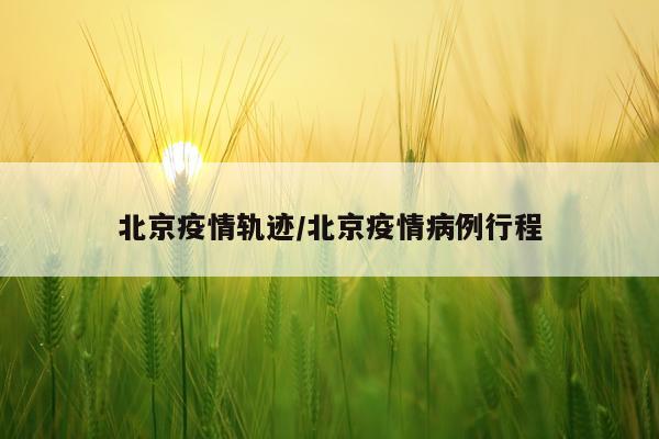 北京疫情轨迹/北京疫情病例行程