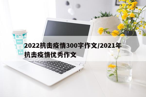 2022抗击疫情300字作文/2021年抗击疫情优秀作文