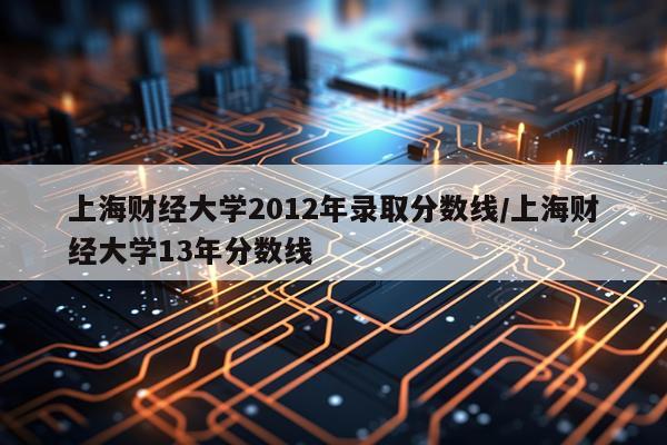 上海财经大学2012年录取分数线/上海财经大学13年分数线