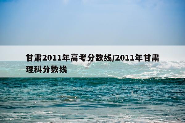 甘肃2011年高考分数线/2011年甘肃理科分数线