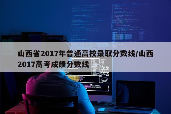 山西省2017年普通高校录取分数线/山西2017高考成绩分数线