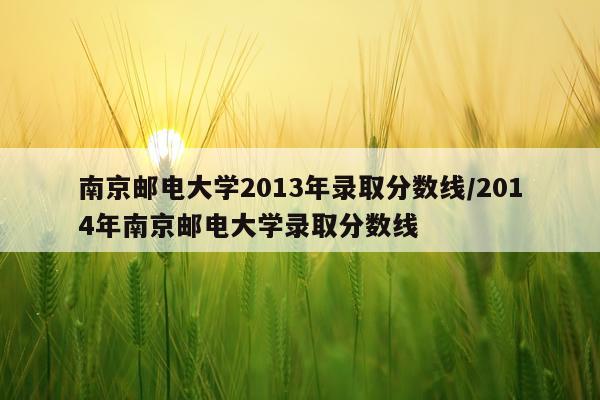 南京邮电大学2013年录取分数线/2014年南京邮电大学录取分数线