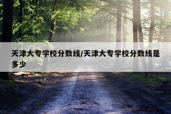 天津大专学校分数线/天津大专学校分数线是多少