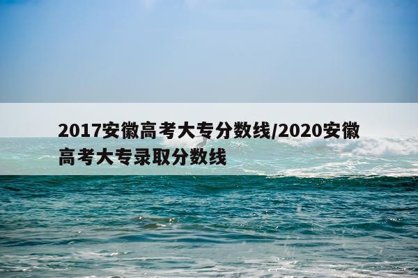 2017安徽高考大专分数线/2020安徽高考大专录取分数线