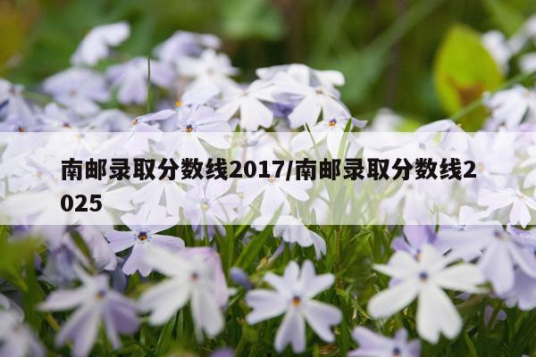 南邮录取分数线2017/南邮录取分数线2025