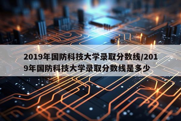 2019年国防科技大学录取分数线/2019年国防科技大学录取分数线是多少