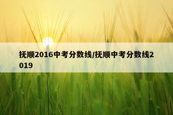 抚顺2016中考分数线/抚顺中考分数线2019