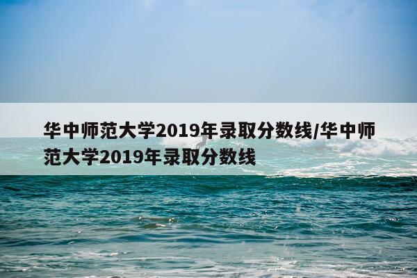 华中师范大学2019年录取分数线/华中师范大学2019年录取分数线
