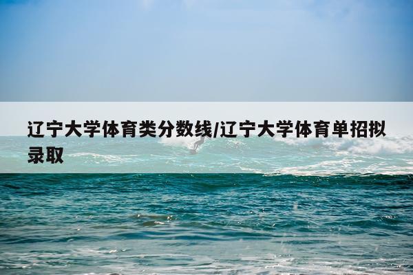 辽宁大学体育类分数线/辽宁大学体育单招拟录取