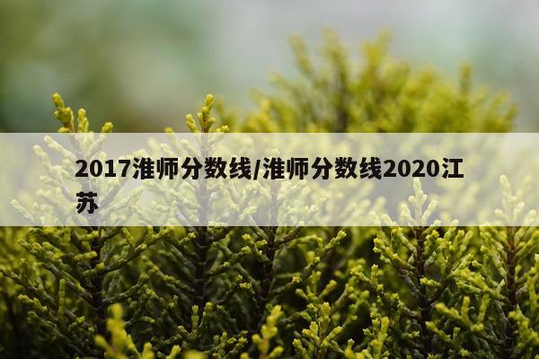 2017淮师分数线/淮师分数线2020江苏
