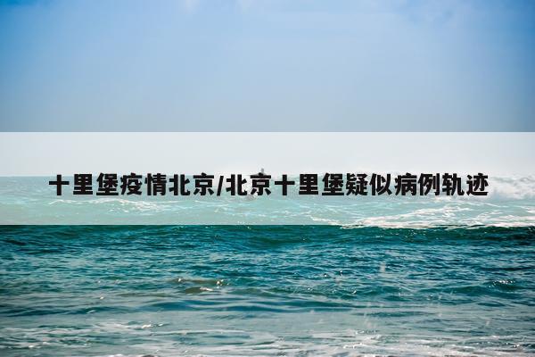 十里堡疫情北京/北京十里堡疑似病例轨迹