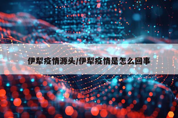伊犁疫情源头/伊犁疫情是怎么回事