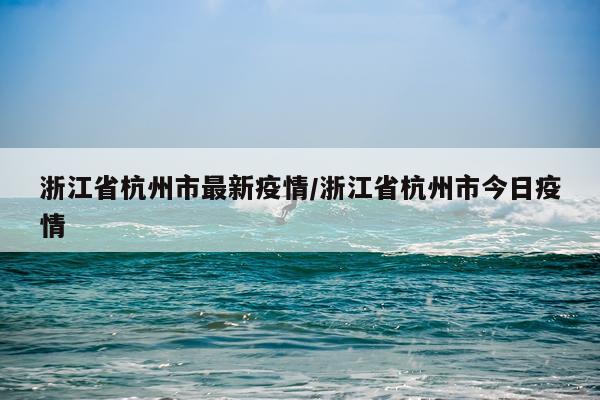 浙江省杭州市最新疫情/浙江省杭州市今日疫情
