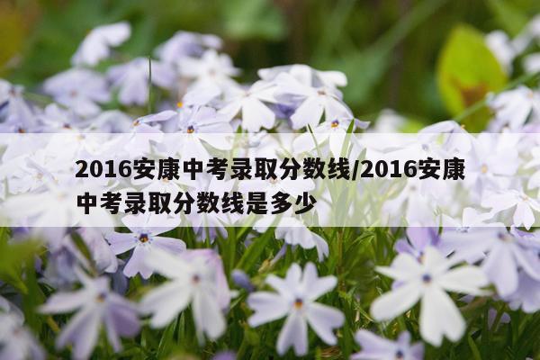 2016安康中考录取分数线/2016安康中考录取分数线是多少