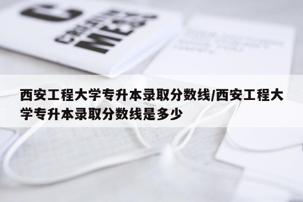 西安工程大学专升本录取分数线/西安工程大学专升本录取分数线是多少