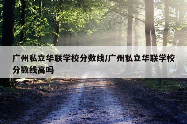 广州私立华联学校分数线/广州私立华联学校分数线高吗